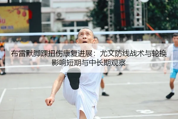 布雷默脚踝扭伤康复进展：尤文防线战术与轮换影响短期与中长期观察